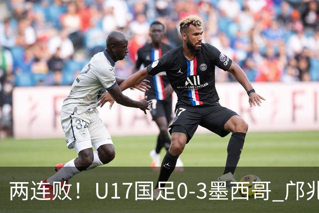 两连败！U17国足0-3墨西哥 邝兆镭屡造险万项失良机李钧鹏送点