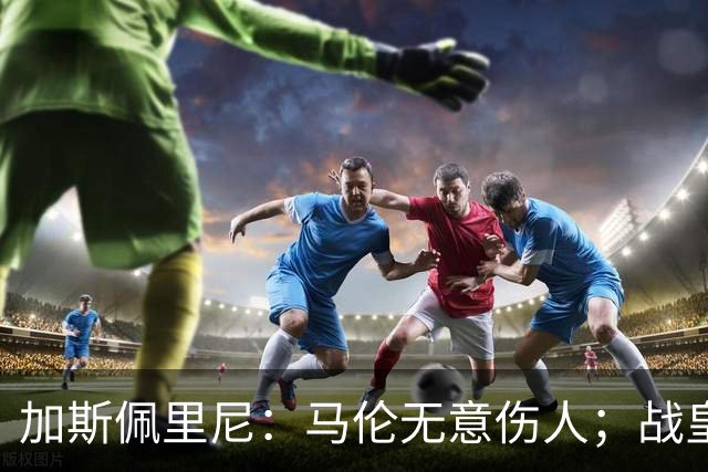 加斯佩里尼：马伦无意伤人；战皇马？他们是世界最强之一