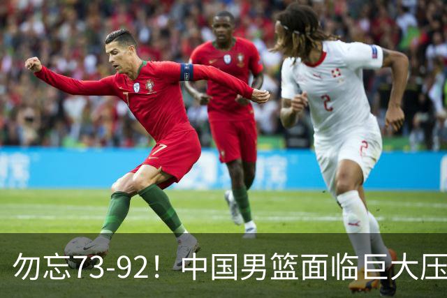 勿忘73-92！中国男篮面临巨大压力，三人角色至关重要
