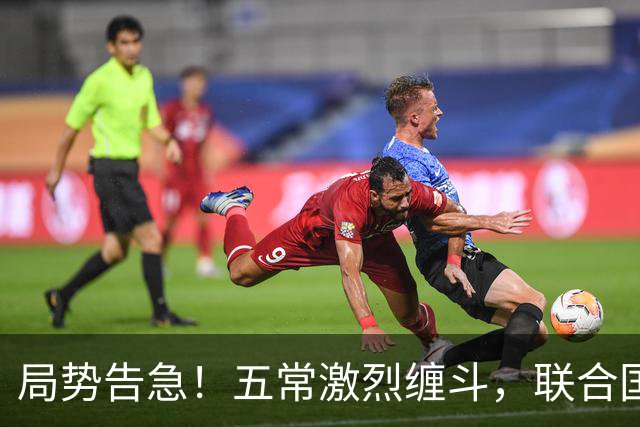 局势告急！五常激烈缠斗，联合国换届惊变，亲华候选人突遭出局