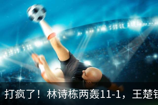 打疯了！林诗栋两轰11-1，王楚钦、张本智和零封，16强落定