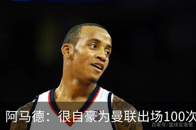 阿马德：很自豪为曼联出场100次，这是6年前加盟时的目标之一
