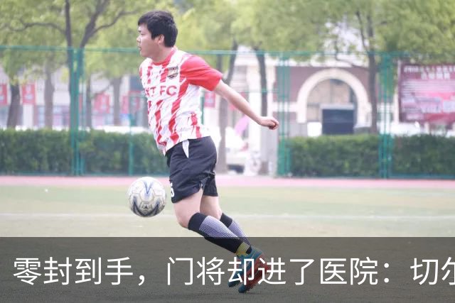 零封到手，门将却进了医院：切尔西这2-0赢得不轻松