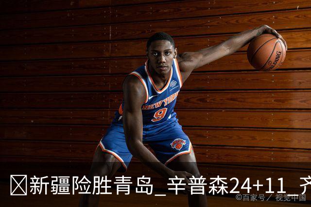 🏀新疆险胜青岛 辛普森24+11 齐麟15分 韦瑟斯庞28分