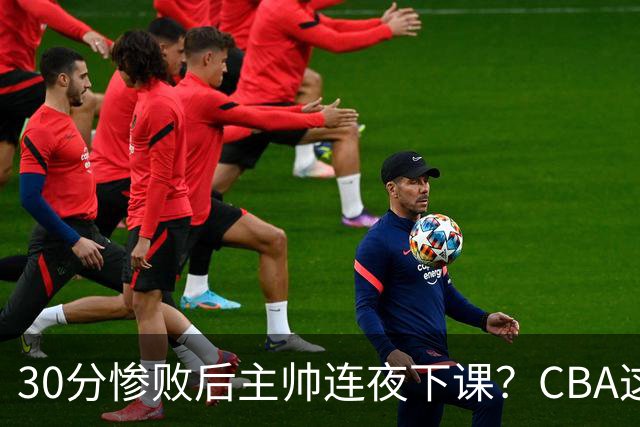 30分惨败后主帅连夜下课？CBA这效率比篮协快多了：郭士强看后瑟瑟发抖